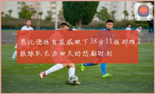 恩比德独自发威砍下38分11板却难救球队无力回天的悲剧时刻