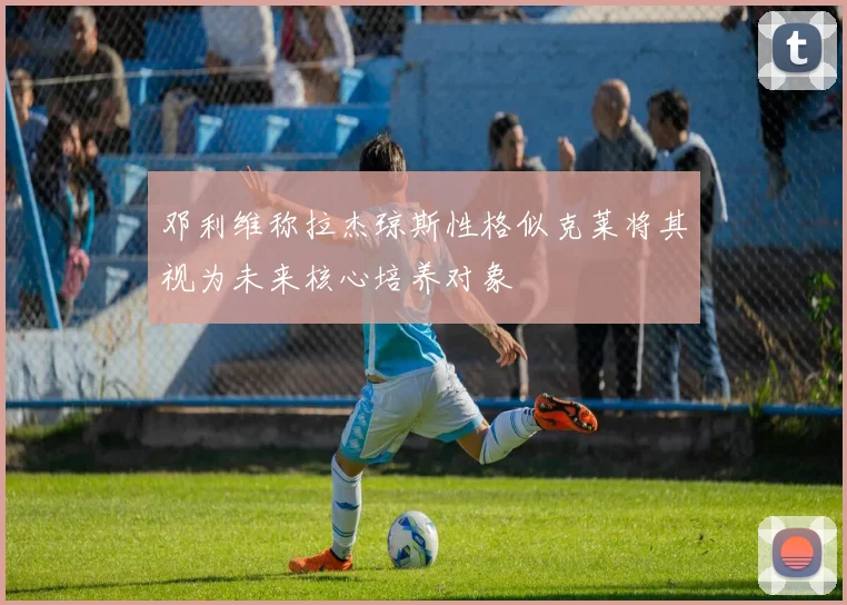 邓利维称拉杰琼斯性格似克莱将其视为未来核心培养对象