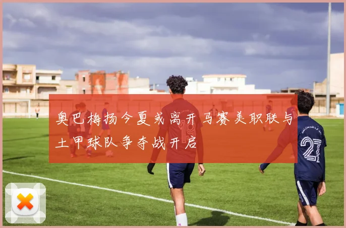 奥巴梅扬今夏或离开马赛美职联与土甲球队争夺战开启