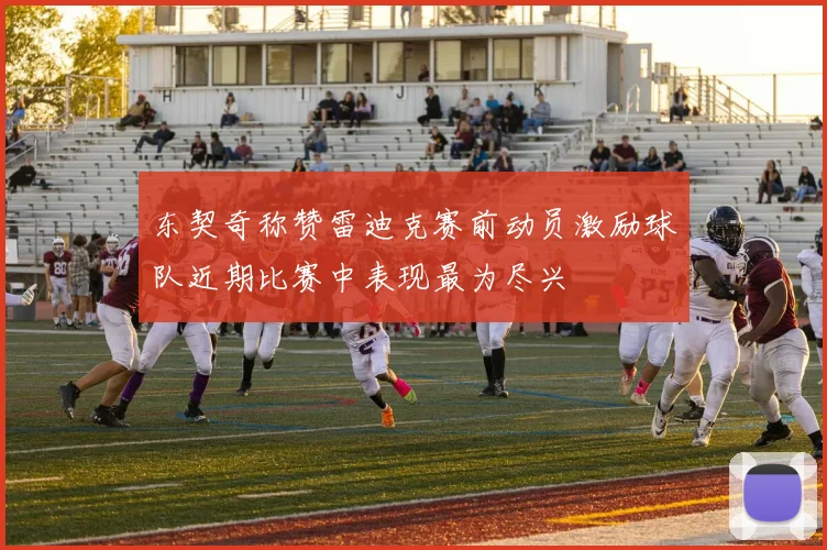 东契奇称赞雷迪克赛前动员激励球队近期比赛中表现最为尽兴