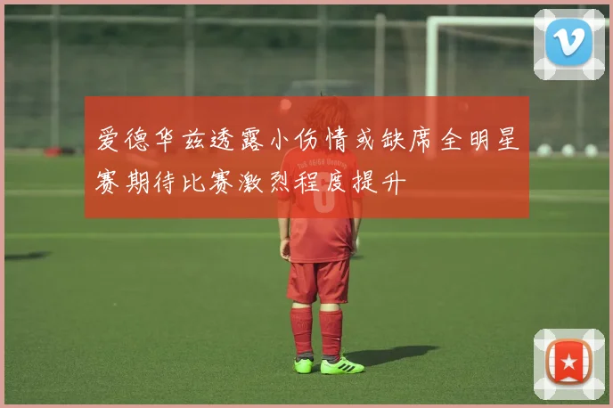 爱德华兹透露小伤情或缺席全明星赛期待比赛激烈程度提升
