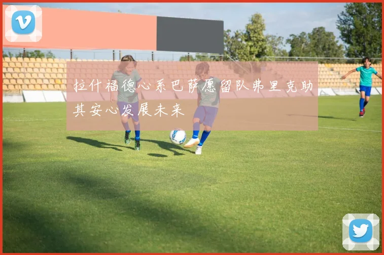 拉什福德心系巴萨愿留队弗里克助其安心发展未来