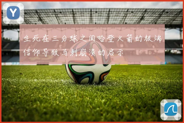 生死在三分球之间哈登火箭的极端信仰导致马刺崩溃的启示