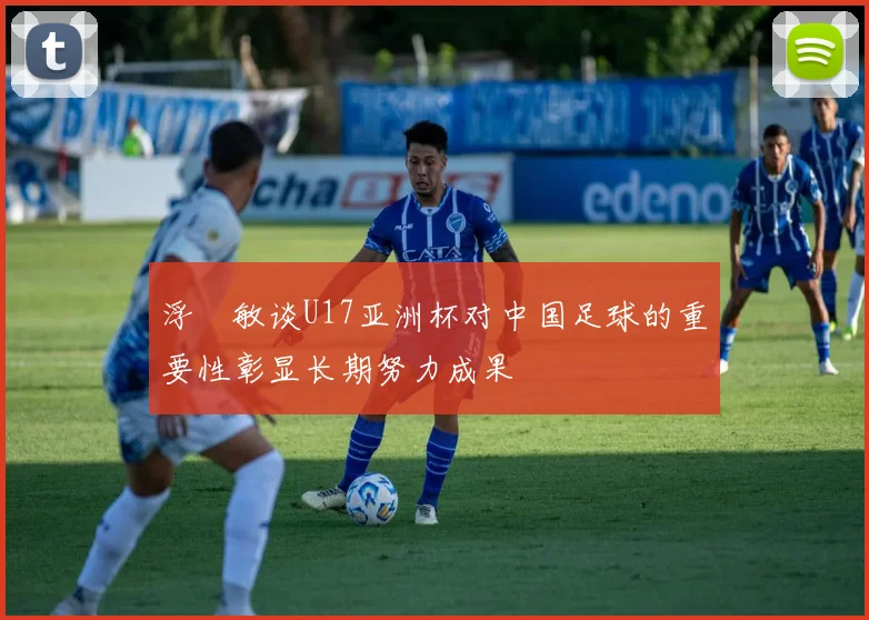 浮嶋敏谈U17亚洲杯对中国足球的重要性彰显长期努力成果