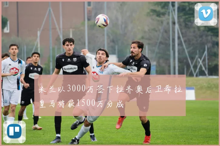 米兰以3000万签下拉齐奥后卫希拉皇马将获1500万分成