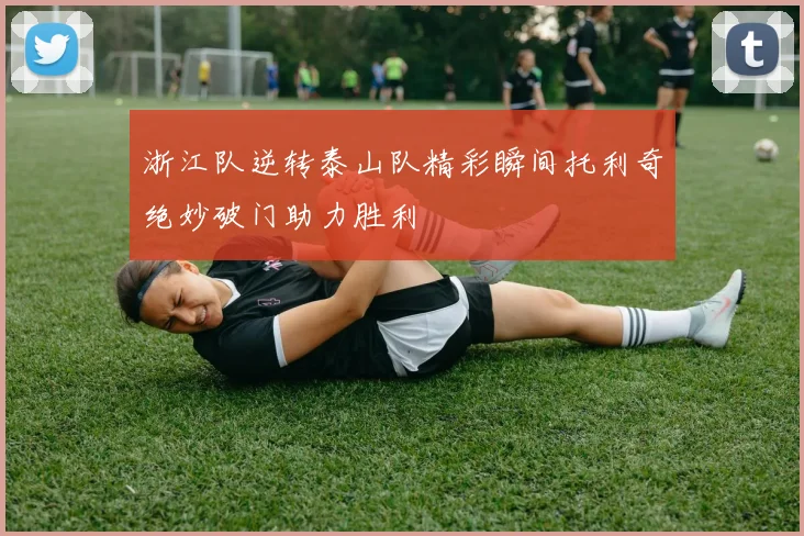 浙江队逆转泰山队精彩瞬间托利奇绝妙破门助力胜利