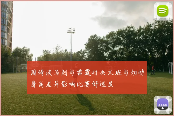 周琦谈马刺与雷霆对决文班与切特身高差异影响比赛舒适度