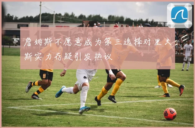 詹姆斯不愿意成为第三选择对里夫斯实力存疑引发热议