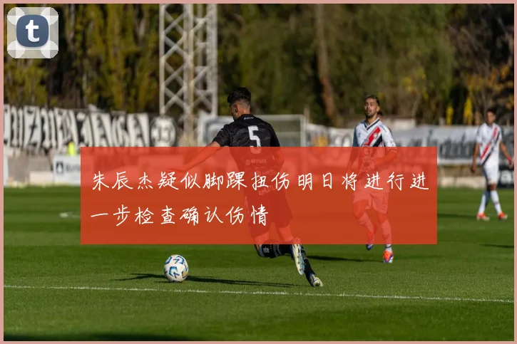 朱辰杰疑似脚踝扭伤明日将进行进一步检查确认伤情