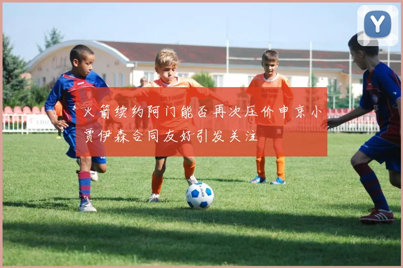火箭续约阿门能否再次压价申京小贾伊森合同友好引发关注