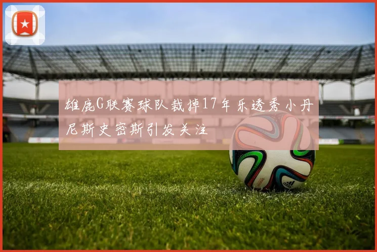 雄鹿G联赛球队裁掉17年乐透秀小丹尼斯史密斯引发关注