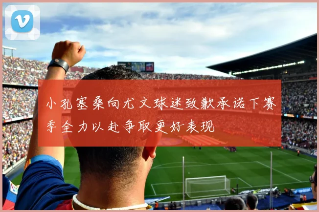 小孔塞桑向尤文球迷致歉承诺下赛季全力以赴争取更好表现