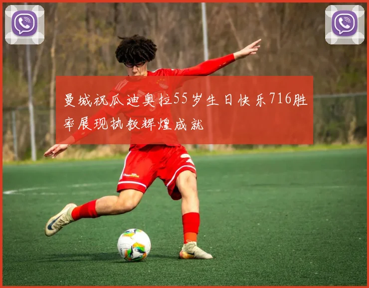 曼城祝瓜迪奥拉55岁生日快乐716胜率展现执教辉煌成就