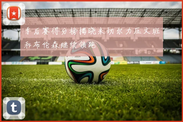 季后赛得分榜揭晓米切尔力压文班和布伦森继续领跑