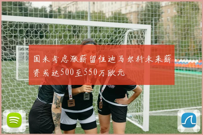 国米考虑涨薪留住迪马尔科未来薪资或达500至550万欧元
