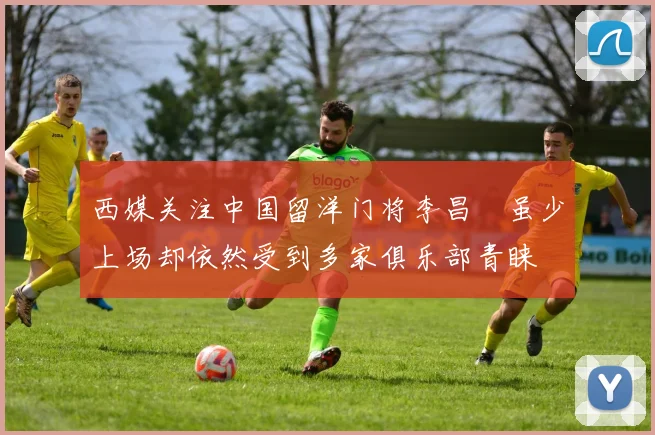 西媒关注中国留洋门将李昌祎虽少上场却依然受到多家俱乐部青睐